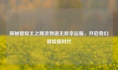 探秘冒险王之精灵物语无敌幸运版，开启奇幻冒险新时代