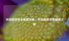 河洛群侠传全维度攻略，开启武侠世界巅峰之旅