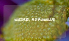 仙剑五攻略，开启梦幻仙侠之旅