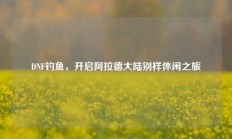 DNF钓鱼，开启阿拉德大陆别样休闲之旅