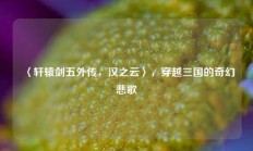 〈轩辕剑五外传，汉之云〉，穿越三国的奇幻悲歌