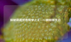 探秘御魂世界绮梦之主——阴阳师荒总
