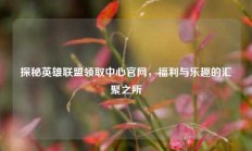 探秘英雄联盟领取中心官网，福利与乐趣的汇聚之所