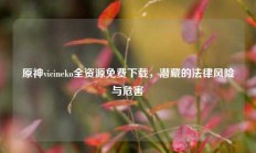 原神vicineko全资源免费下载，潜藏的法律风险与危害