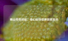 蜀山传奇技能，奇幻仙侠世界致胜密码
