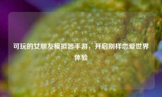可玩的女朋友模拟器手游，开启别样恋爱世界体验
