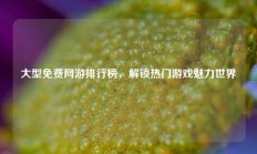 大型免费网游排行榜，解锁热门游戏魅力世界