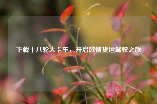 下载十八轮大卡车,开启激情货运驾驶之旅