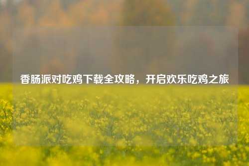 香肠派对吃鸡下载全攻略，开启欢乐吃鸡之旅