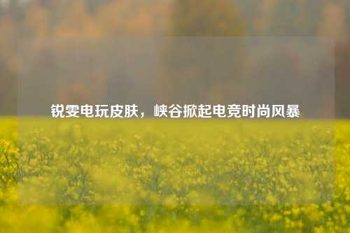 锐雯电玩皮肤,峡谷掀起电竞时尚风暴