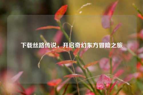 下载丝路传说,开启奇幻东方冒险之旅