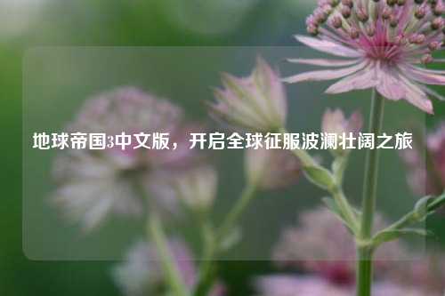 地球帝国3中文版,开启全球征服波澜壮阔之旅
