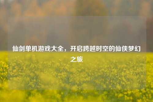 仙剑单机游戏大全，开启跨越时空的仙侠梦幻之旅