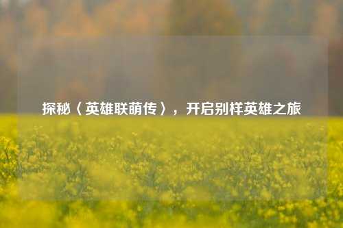 探秘〈英雄联萌传〉,开启别样英雄之旅