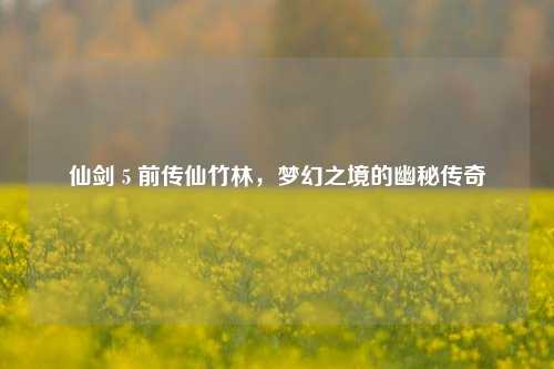仙剑 5 前传仙竹林,梦幻之境的幽秘传奇