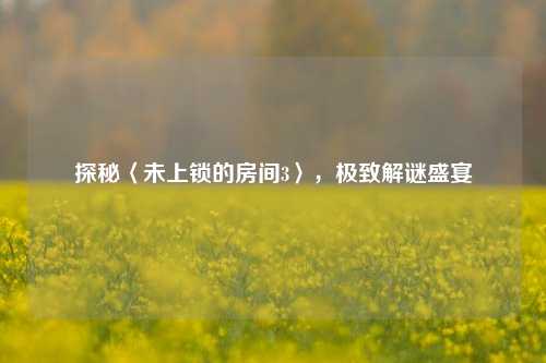 探秘〈未上锁的房间3〉,极致解谜盛宴