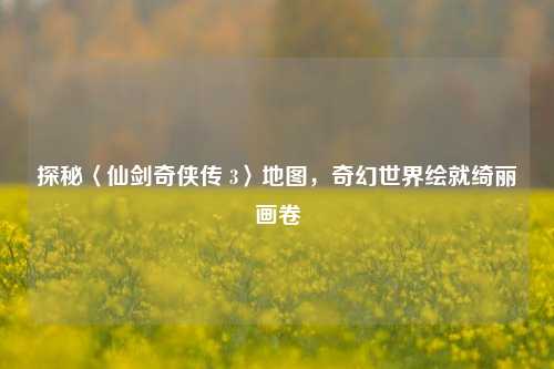 探秘〈仙剑奇侠传 3〉地图，奇幻世界绘就绮丽画卷