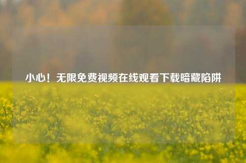 小心！无限免费视频在线观看下载暗藏陷阱
