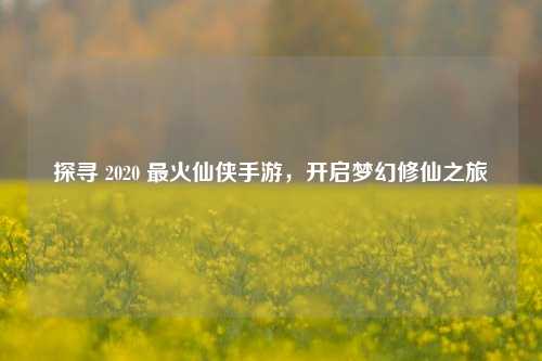 探寻 2020 最火仙侠手游，开启梦幻修仙之旅